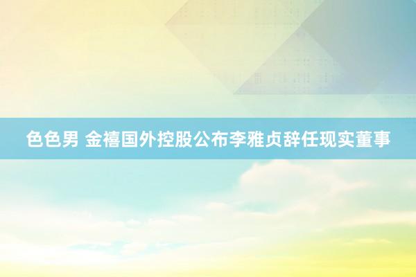 色色男 金禧国外控股公布李雅贞辞任现实董事