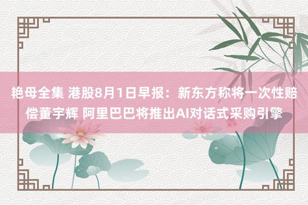 艳母全集 港股8月1日早报：新东方称将一次性赔偿董宇辉 阿里巴巴将推出AI对话式采购引擎