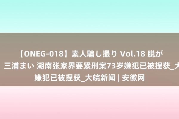 【ONEG-018】素人騙し撮り Vol.18 脱がし屋 美人限定。 三浦まい 湖南张家界要紧刑案73岁嫌犯已被捏获_大皖新闻 | 安徽网