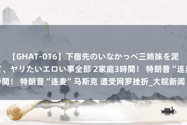 【GHAT-016】下宿先のいなかっぺ三姉妹を泥酔＆淫媚オイルでキメて、ヤリたいエロい事全部 2家庭3時間！ 特朗普“连麦”马斯克 遭受网罗挫折_大皖新闻 | 安徽网