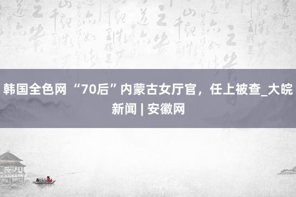 韩国全色网 “70后”内蒙古女厅官，任上被查_大皖新闻 | 安徽网