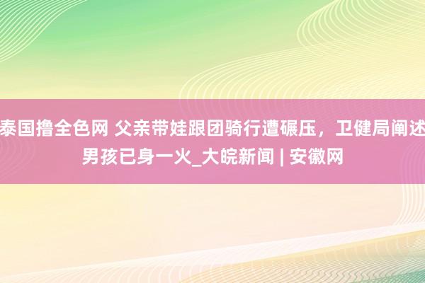 泰国撸全色网 父亲带娃跟团骑行遭碾压，卫健局阐述男孩已身一火_大皖新闻 | 安徽网