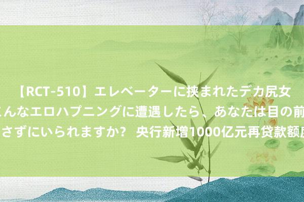 【RCT-510】エレベーターに挟まれたデカ尻女子校生をガン突き もしもこんなエロハプニングに遭遇したら、あなたは目の前の尻を犯さずにいられますか？ 央行新增1000亿元再贷款额度​   营救这12地