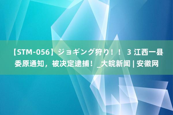 【STM-056】ジョギング狩り！！ 3 江西一县委原通知，被决定逮捕！_大皖新闻 | 安徽网