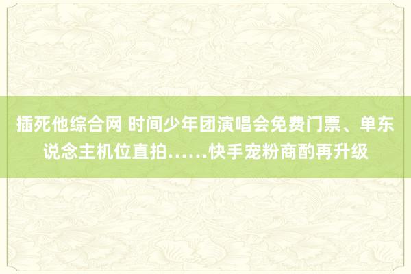 插死他综合网 时间少年团演唱会免费门票、单东说念主机位直拍……快手宠粉商酌再升级