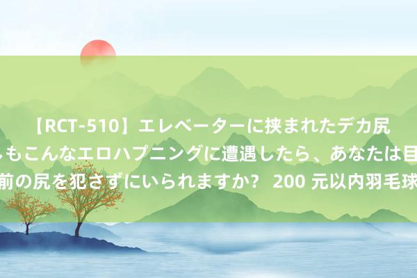 【RCT-510】エレベーターに挟まれたデカ尻女子校生をガン突き もしもこんなエロハプニングに遭遇したら、あなたは目の前の尻を犯さずにいられますか？ 200 元以内羽毛球保举：李宁 C 系列羽毛球评测