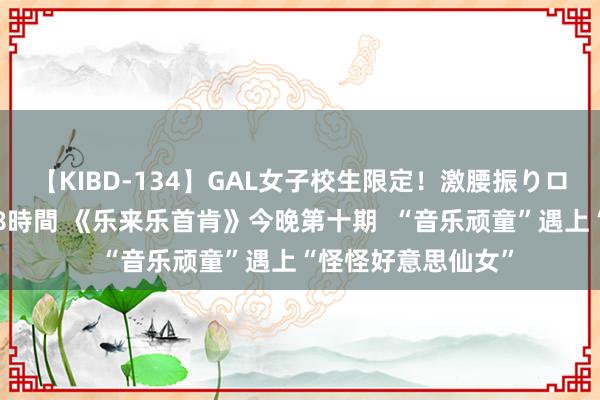 【KIBD-134】GAL女子校生限定！激腰振りロデオ騎乗位FUCK8時間 《乐来乐首肯》今晚第十期  “音乐顽童”遇上“怪怪好意思仙女”