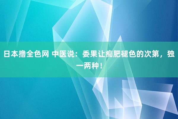 日本撸全色网 中医说：委果让痴肥褪色的次第，独一两种！