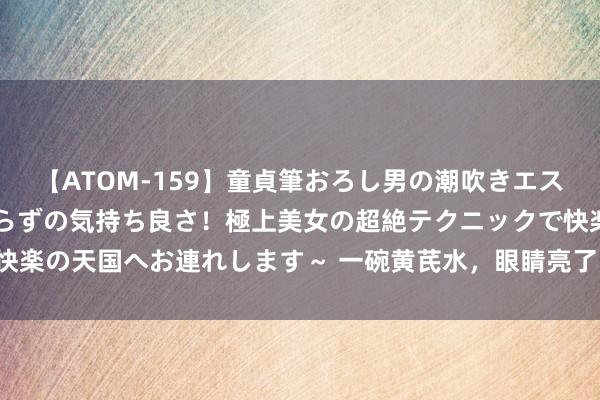 【ATOM-159】童貞筆おろし男の潮吹きエステ～射精を超える天井知らずの気持ち良さ！極上美女の超絶テクニックで快楽の天国へお連れします～ 一碗黄芪水，眼睛亮了，气血足了，腰变小了！