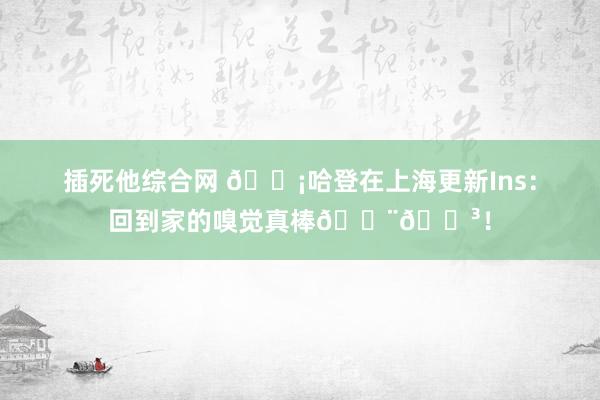 插死他综合网 ?哈登在上海更新Ins：回到家的嗅觉真棒??！