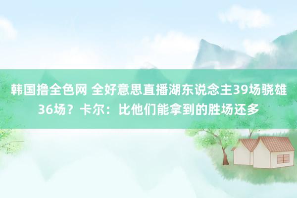 韩国撸全色网 全好意思直播湖东说念主39场骁雄36场？卡尔：比他们能拿到的胜场还多