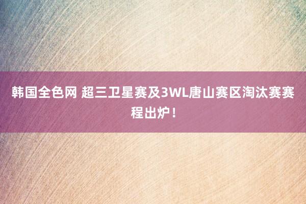 韩国全色网 超三卫星赛及3WL唐山赛区淘汰赛赛程出炉！