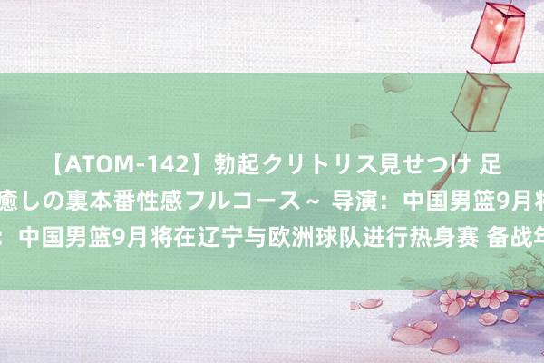 【ATOM-142】勃起クリトリス見せつけ 足コキ回春クリニック ～癒しの裏本番性感フルコース～ 导演：中国男篮9月将在辽宁与欧洲球队进行热身赛 备战年底亚初赛