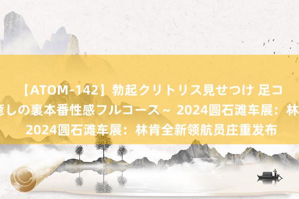 【ATOM-142】勃起クリトリス見せつけ 足コキ回春クリニック ～癒しの裏本番性感フルコース～ 2024圆石滩车展：林肯全新领航员庄重发布