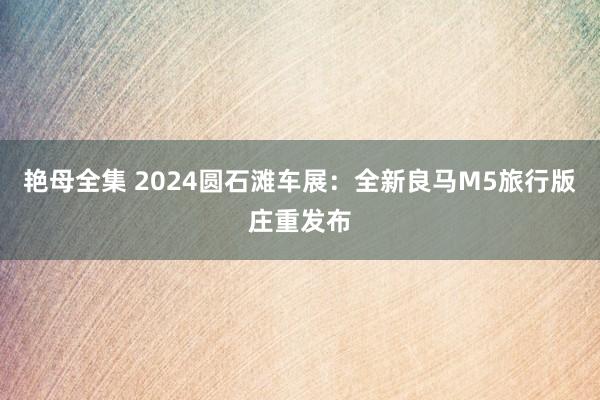 艳母全集 2024圆石滩车展：全新良马M5旅行版庄重发布