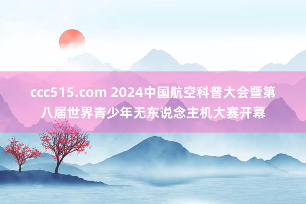 ccc515.com 2024中国航空科普大会暨第八届世界青少年无东说念主机大赛开幕