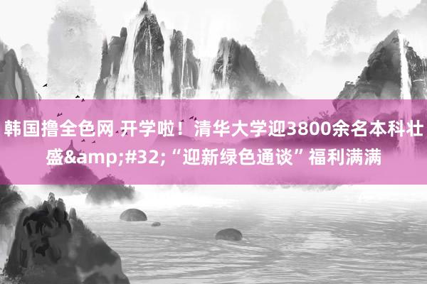 韩国撸全色网 开学啦！清华大学迎3800余名本科壮盛&#32;“迎新绿色通谈”福利满满