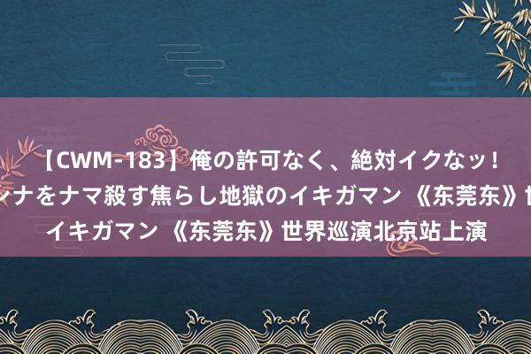 【CWM-183】俺の許可なく、絶対イクなッ！！！！！ 2 早漏オンナをナマ殺す焦らし地獄のイキガマン 《东莞东》世界巡演北京站上演