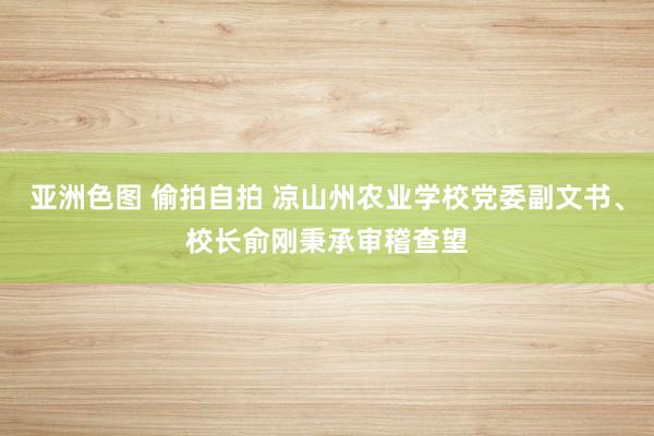 亚洲色图 偷拍自拍 凉山州农业学校党委副文书、校长俞刚秉承审稽查望