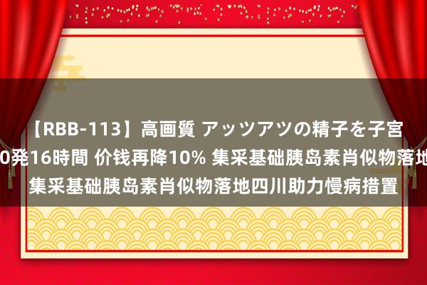 【RBB-113】高画質 アッツアツの精子を子宮に孕ませ中出し120発16時間 价钱再降10% 集采基础胰岛素肖似物落地四川助力慢病措置