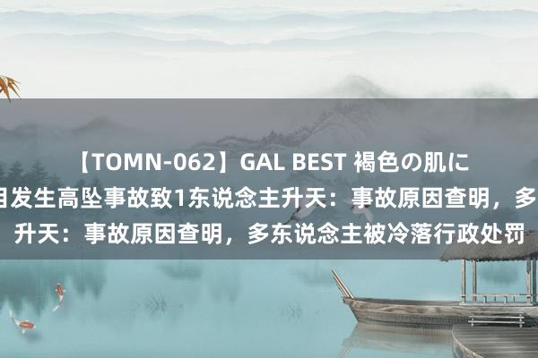 【TOMN-062】GAL BEST 褐色の肌に煌く汗 攀枝花一公司名目发生高坠事故致1东说念主升天：事故原因查明，多东说念主被冷落行政处罚