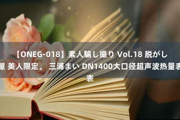 【ONEG-018】素人騙し撮り Vol.18 脱がし屋 美人限定。 三浦まい DN1400大口径超声波热量表