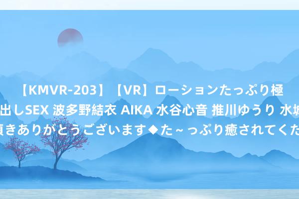 【KMVR-203】【VR】ローションたっぷり極上5人ソープ嬢と中出しSEX 波多野結衣 AIKA 水谷心音 推川ゆうり 水城奈緒 ～本日は御指名頂きありがとうございます◆た～っぷり癒されてくださいね