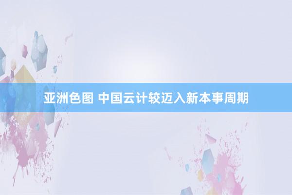 亚洲色图 中国云计较迈入新本事周期