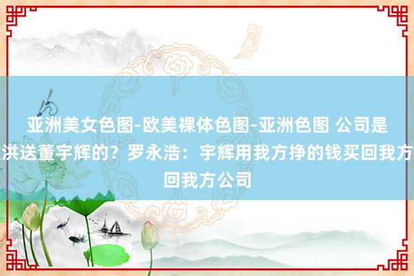 亚洲美女色图-欧美裸体色图-亚洲色图 公司是俞敏洪送董宇辉的？罗永浩：宇辉用我方挣的钱买回我方公司