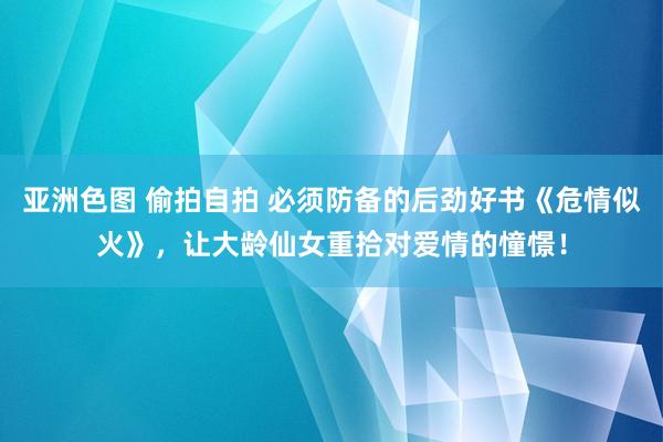 亚洲色图 偷拍自拍 必须防备的后劲好书《危情似火》，让大龄仙女重拾对爱情的憧憬！