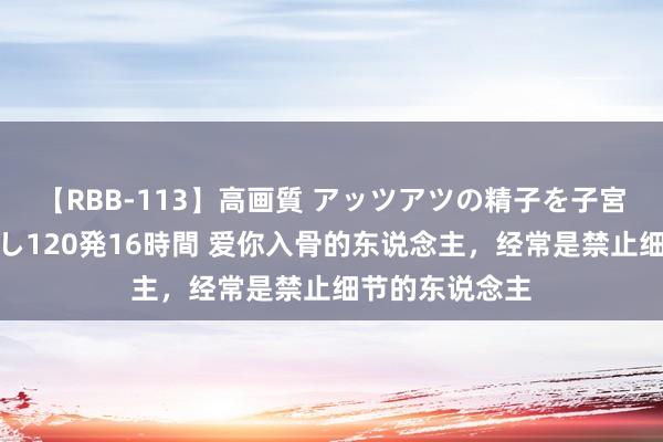 【RBB-113】高画質 アッツアツの精子を子宮に孕ませ中出し120発16時間 爱你入骨的东说念主，经常是禁止细节的东说念主