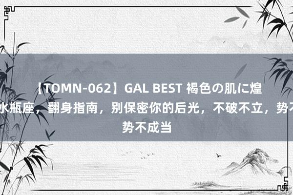 【TOMN-062】GAL BEST 褐色の肌に煌く汗 水瓶座，翻身指南，别保密你的后光，不破不立，势不成当