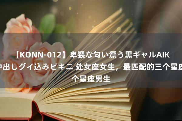 【KONN-012】卑猥な匂い漂う黒ギャルAIKAの中出しグイ込みビキニ 处女座女生，最匹配的三个星座男生