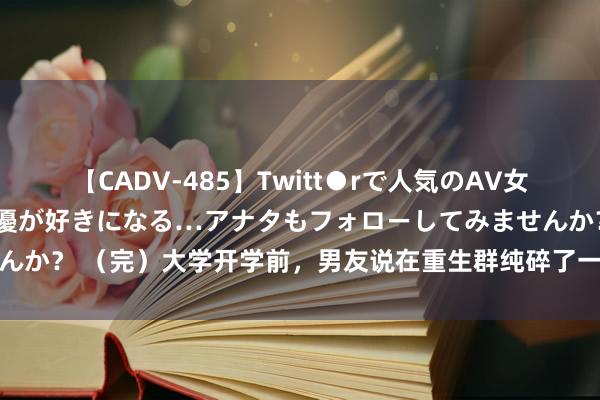 【CADV-485】Twitt●rで人気のAV女優 SNSでますますAV女優が好きになる…アナタもフォローしてみませんか？ （完）大学开学前，男友说在重生群纯碎了一个异性昆玉要带我意识