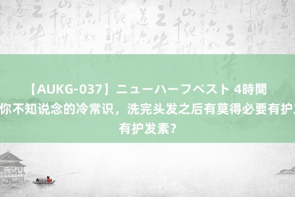 【AUKG-037】ニューハーフベスト 4時間 14个你不知说念的冷常识，洗完头发之后有莫得必要有护发素？