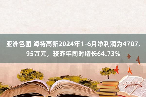 亚洲色图 海特高新2024年1-6月净利润为4707.95万元，较昨年同时增长64.73%