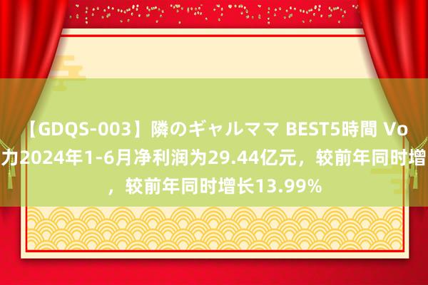 【GDQS-003】隣のギャルママ BEST5時間 Vol.2 电投动力2024年1-6月净利润为29.44亿元，较前年同时增长13.99%