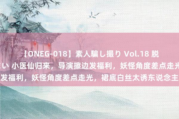 【ONEG-018】素人騙し撮り Vol.18 脱がし屋 美人限定。 三浦まい 小医仙归来，导演擦边发福利，妖怪角度差点走光，裙底白丝太诱东说念主