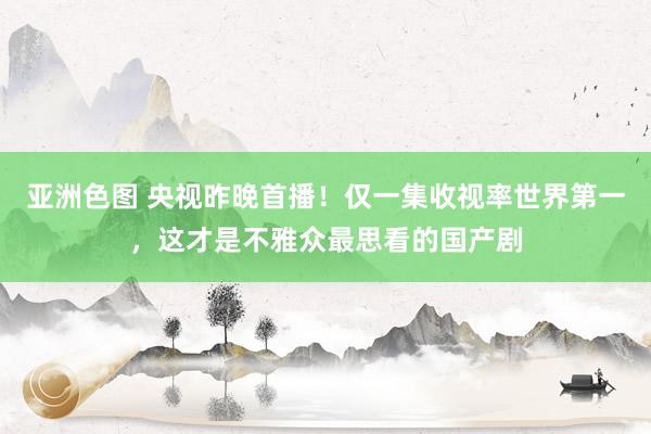 亚洲色图 央视昨晚首播！仅一集收视率世界第一，这才是不雅众最思看的国产剧