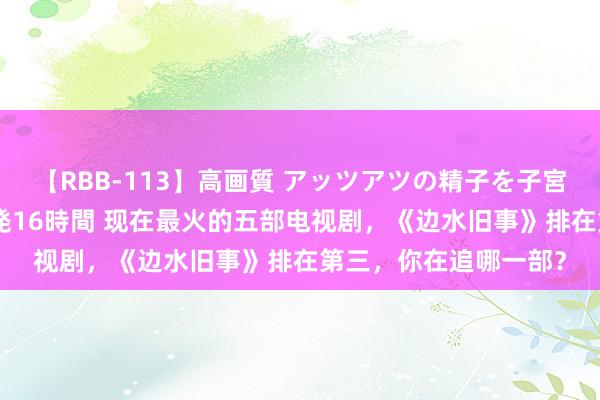 【RBB-113】高画質 アッツアツの精子を子宮に孕ませ中出し120発16時間 现在最火的五部电视剧，《边水旧事》排在第三，你在追哪一部？