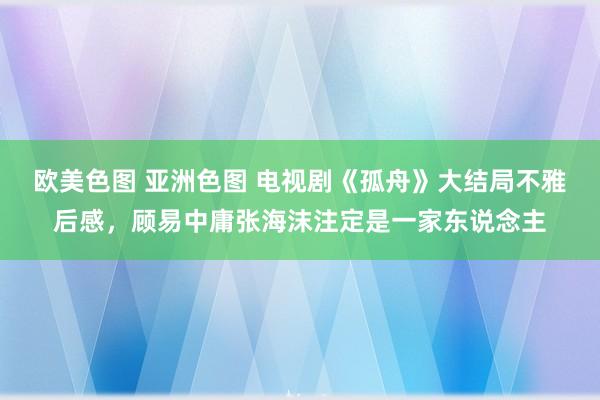 欧美色图 亚洲色图 电视剧《孤舟》大结局不雅后感，顾易中庸张海沫注定是一家东说念主