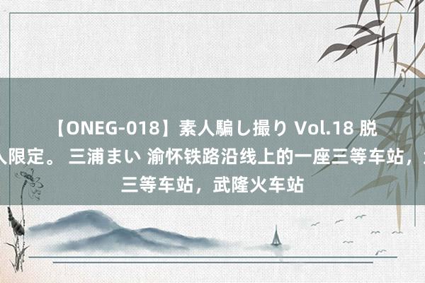 【ONEG-018】素人騙し撮り Vol.18 脱がし屋 美人限定。 三浦まい 渝怀铁路沿线上的一座三等车站，武隆火车站