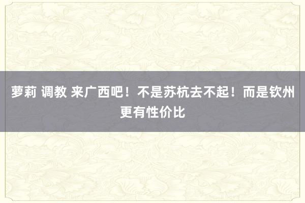 萝莉 调教 来广西吧！不是苏杭去不起！而是钦州更有性价比