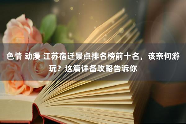 色情 动漫 江苏宿迁景点排名榜前十名，该奈何游玩？这篇详备攻略告诉你