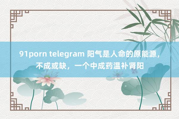 91porn telegram 阳气是人命的原能源，不成或缺，一个中成药温补肾阳