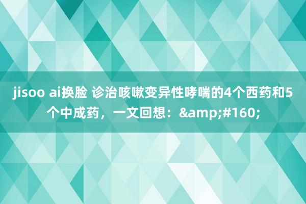 jisoo ai换脸 诊治咳嗽变异性哮喘的4个西药和5个中成药，一文回想：&#160;