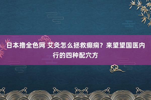 日本撸全色网 艾灸怎么拯救癫痫？来望望国医内行的四种配穴方