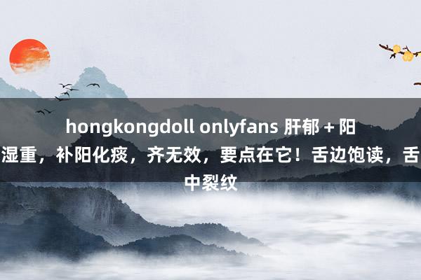 hongkongdoll onlyfans 肝郁＋阳虚＋痰湿重，补阳化痰，齐无效，要点在它！舌边饱读，舌中裂纹