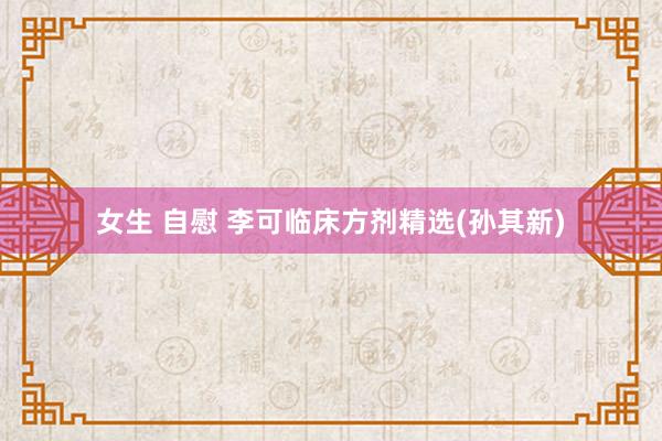 女生 自慰 李可临床方剂精选(孙其新)