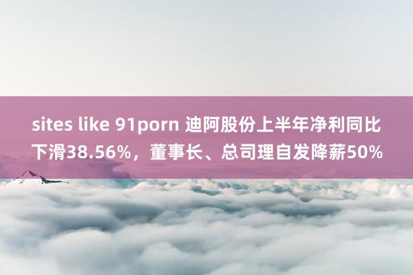 sites like 91porn 迪阿股份上半年净利同比下滑38.56%，董事长、总司理自发降薪50%